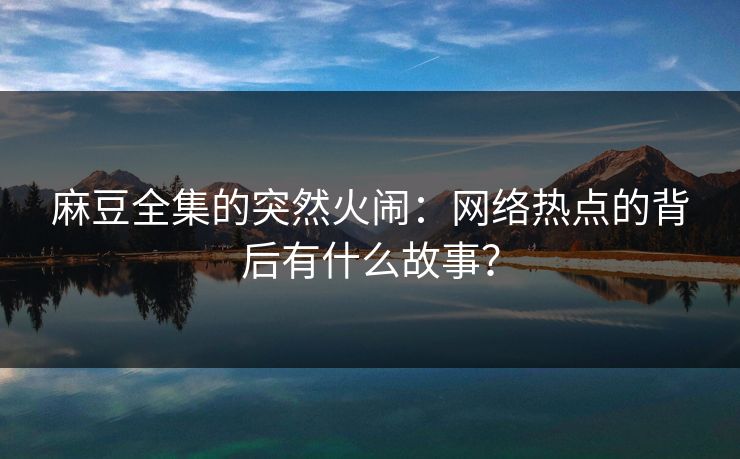 麻豆全集的突然火闹：网络热点的背后有什么故事？