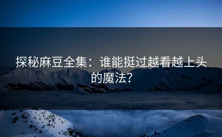 探秘麻豆全集：谁能挺过越看越上头的魔法？