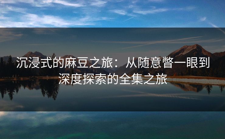 沉浸式的麻豆之旅：从随意瞥一眼到深度探索的全集之旅