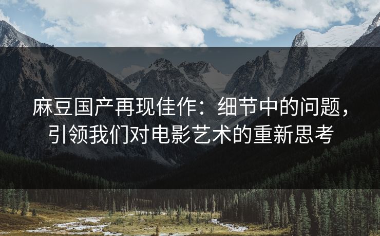 麻豆国产再现佳作：细节中的问题，引领我们对电影艺术的重新思考