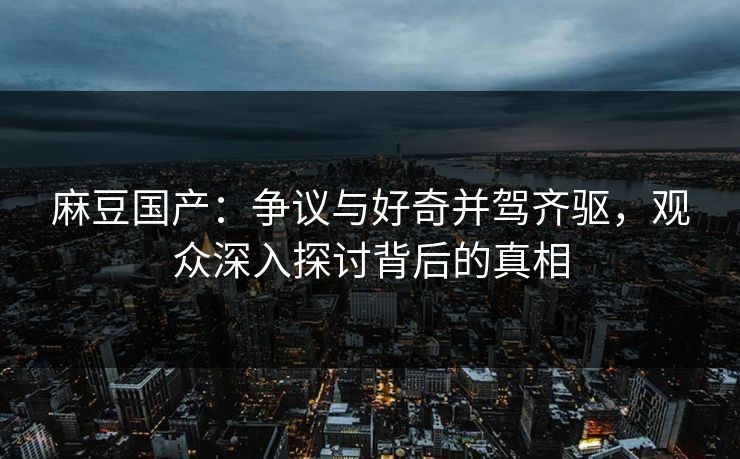 麻豆国产：争议与好奇并驾齐驱，观众深入探讨背后的真相