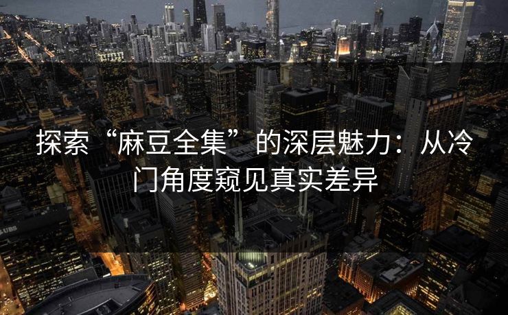 探索“麻豆全集”的深层魅力：从冷门角度窥见真实差异