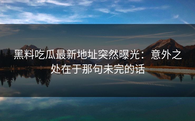 黑料吃瓜最新地址突然曝光：意外之处在于那句未完的话