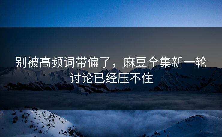 别被高频词带偏了，麻豆全集新一轮讨论已经压不住