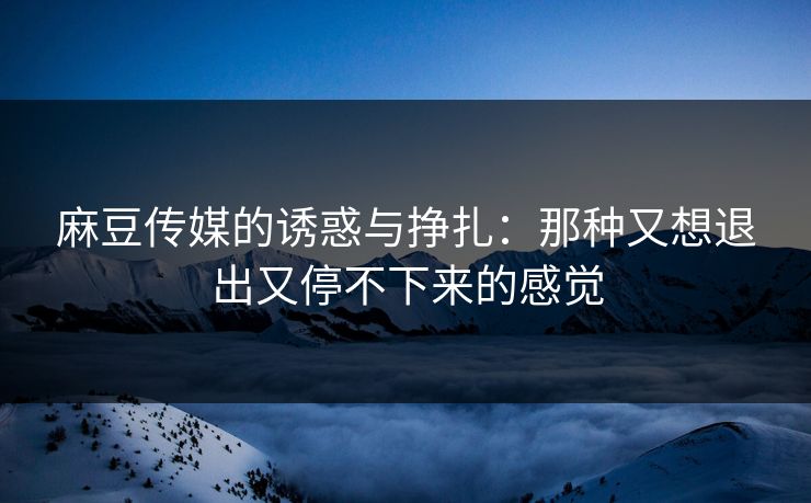 麻豆传媒的诱惑与挣扎：那种又想退出又停不下来的感觉