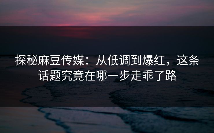 探秘麻豆传媒：从低调到爆红，这条话题究竟在哪一步走乖了路