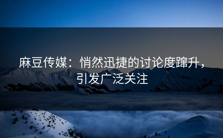 麻豆传媒：悄然迅捷的讨论度蹿升，引发广泛关注
