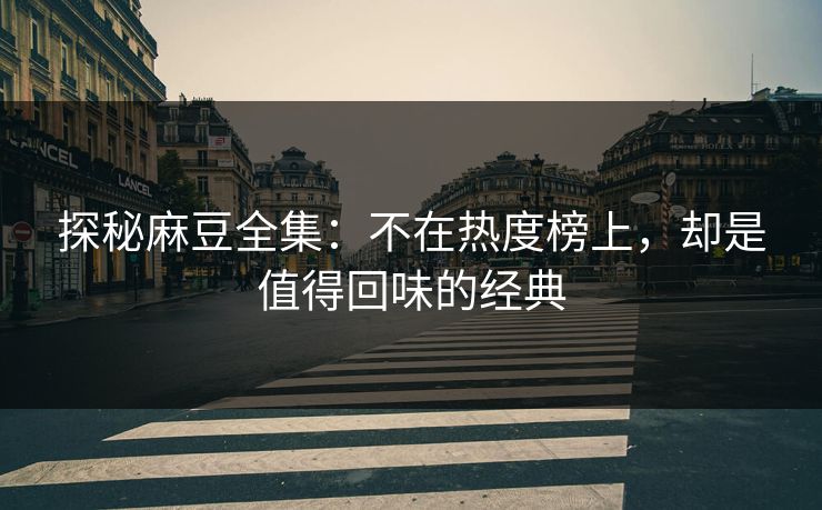探秘麻豆全集：不在热度榜上，却是值得回味的经典
