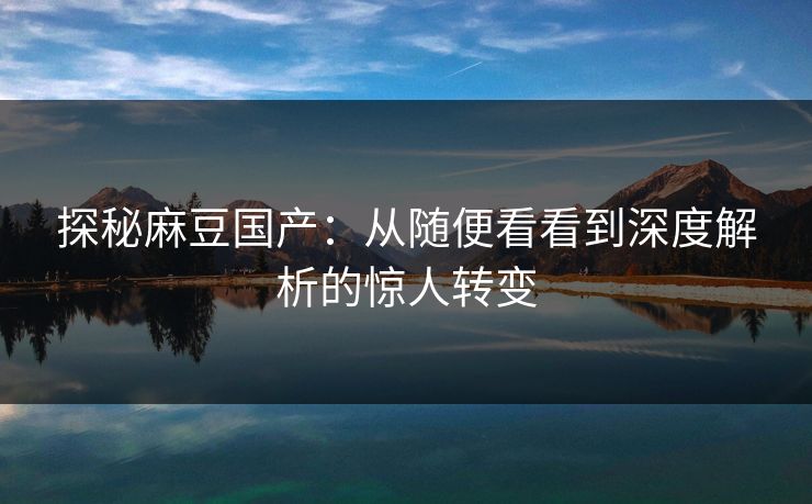 探秘麻豆国产：从随便看看到深度解析的惊人转变