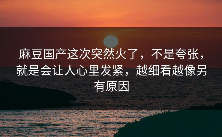 麻豆国产这次突然火了，不是夸张，就是会让人心里发紧，越细看越像另有原因