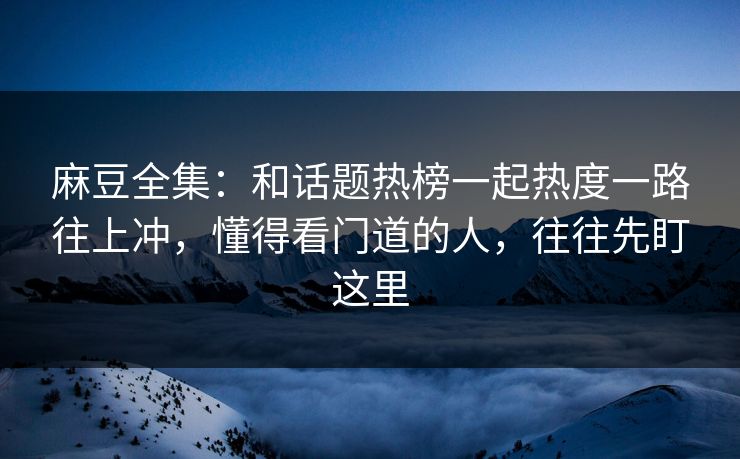 麻豆全集：和话题热榜一起热度一路往上冲，懂得看门道的人，往往先盯这里