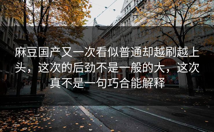 麻豆国产又一次看似普通却越刷越上头，这次的后劲不是一般的大，这次真不是一句巧合能解释