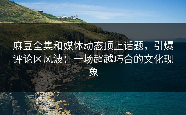 麻豆全集和媒体动态顶上话题，引爆评论区风波：一场超越巧合的文化现象