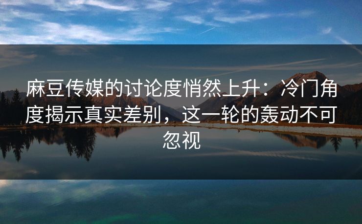 麻豆传媒的讨论度悄然上升：冷门角度揭示真实差别，这一轮的轰动不可忽视