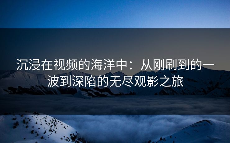沉浸在视频的海洋中：从刚刷到的一波到深陷的无尽观影之旅