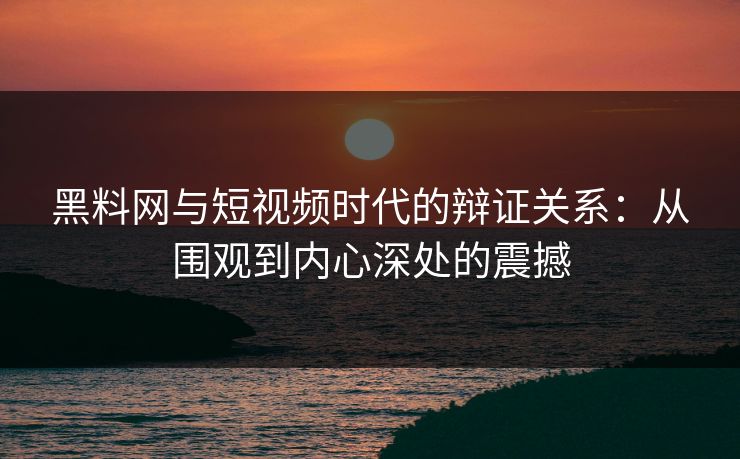 黑料网与短视频时代的辩证关系：从围观到内心深处的震撼