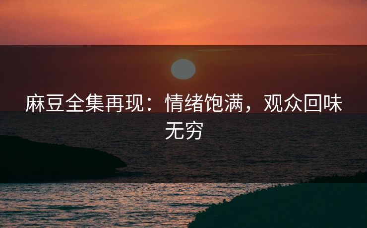麻豆全集再现：情绪饱满，观众回味无穷