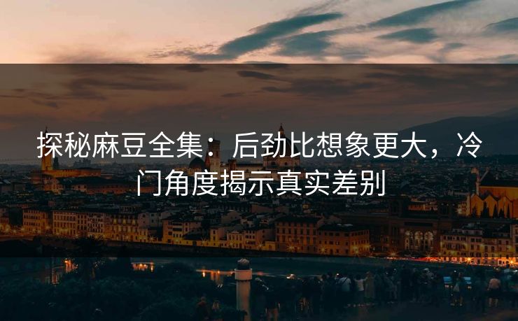 探秘麻豆全集：后劲比想象更大，冷门角度揭示真实差别