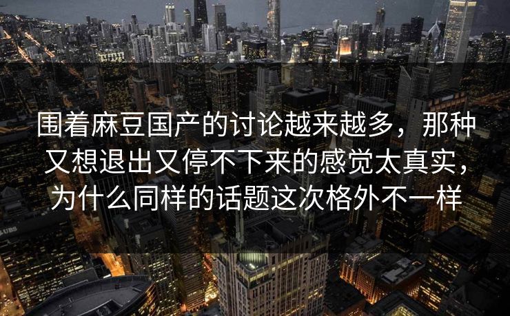 围着麻豆国产的讨论越来越多，那种又想退出又停不下来的感觉太真实，为什么同样的话题这次格外不一样