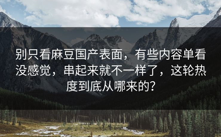 别只看麻豆国产表面，有些内容单看没感觉，串起来就不一样了，这轮热度到底从哪来的？