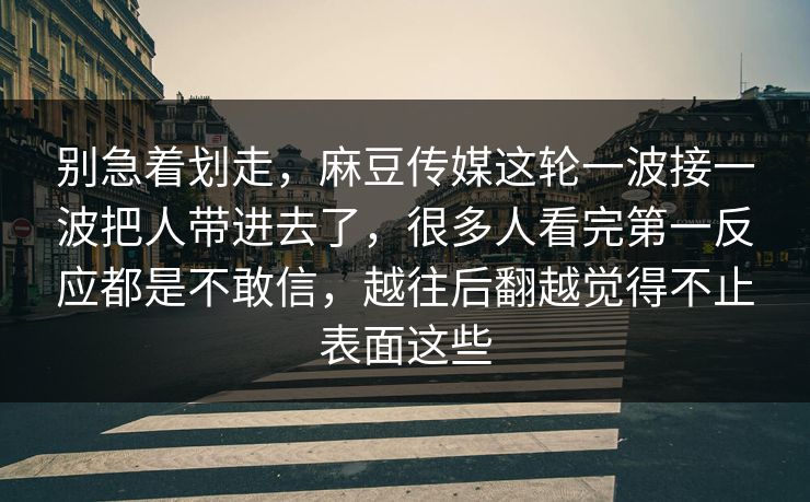 别急着划走，麻豆传媒这轮一波接一波把人带进去了，很多人看完第一反应都是不敢信，越往后翻越觉得不止表面这些