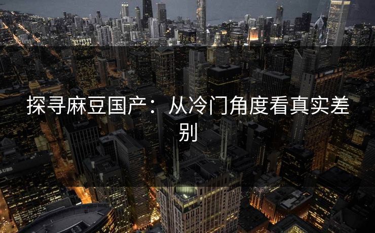 探寻麻豆国产：从冷门角度看真实差别