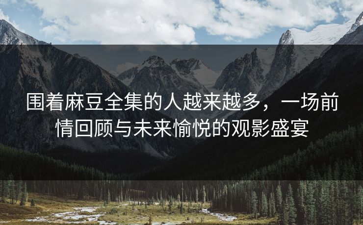 围着麻豆全集的人越来越多，一场前情回顾与未来愉悦的观影盛宴