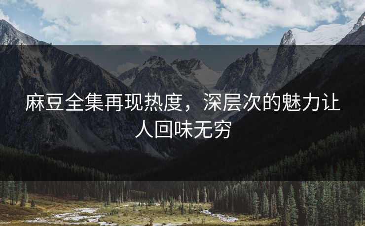 麻豆全集再现热度，深层次的魅力让人回味无穷