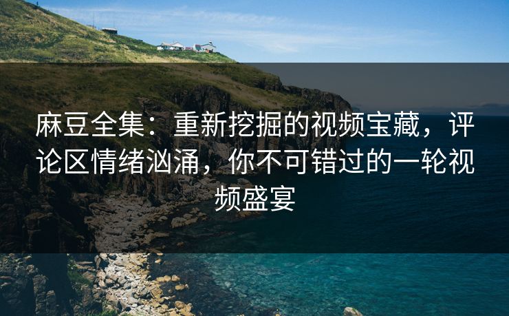 麻豆全集：重新挖掘的视频宝藏，评论区情绪汹涌，你不可错过的一轮视频盛宴