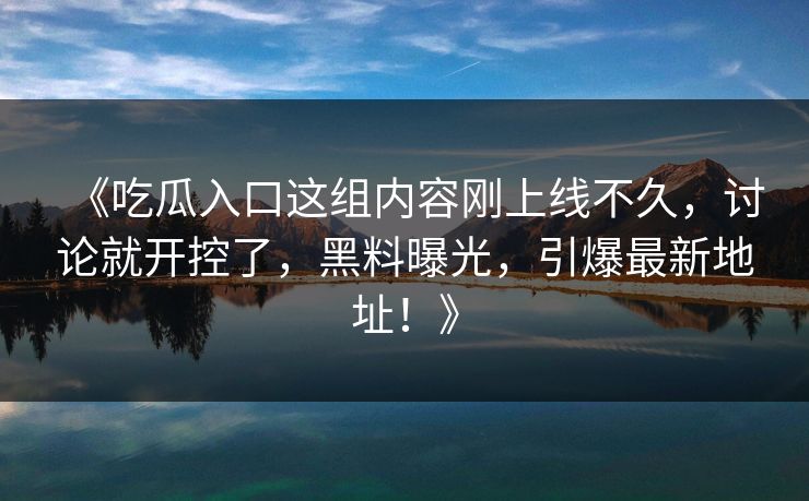 《吃瓜入口这组内容刚上线不久，讨论就开控了，黑料曝光，引爆最新地址！》