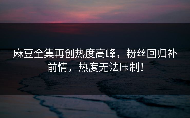 麻豆全集再创热度高峰，粉丝回归补前情，热度无法压制！