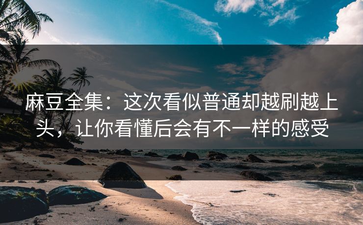 麻豆全集：这次看似普通却越刷越上头，让你看懂后会有不一样的感受