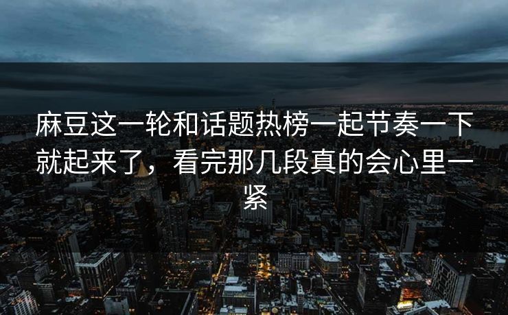 麻豆这一轮和话题热榜一起节奏一下就起来了，看完那几段真的会心里一紧