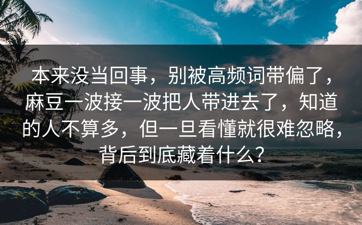 本来没当回事，别被高频词带偏了，麻豆一波接一波把人带进去了，知道的人不算多，但一旦看懂就很难忽略，背后到底藏着什么？