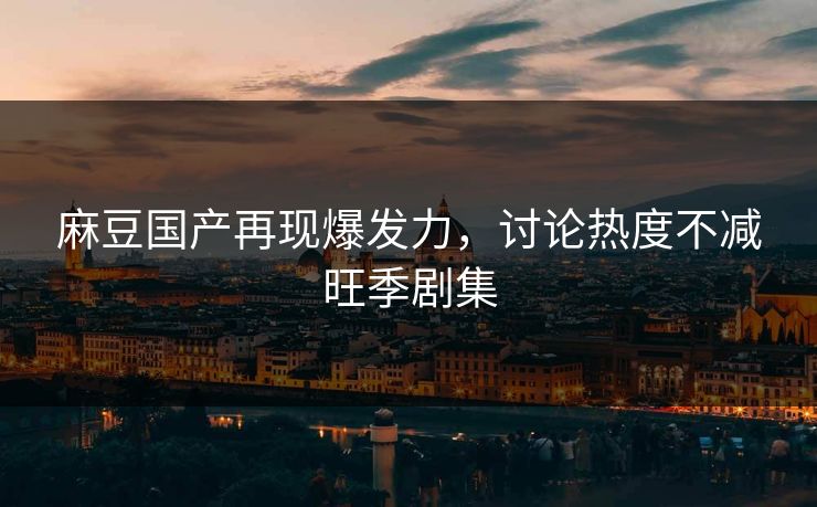 麻豆国产再现爆发力，讨论热度不减旺季剧集