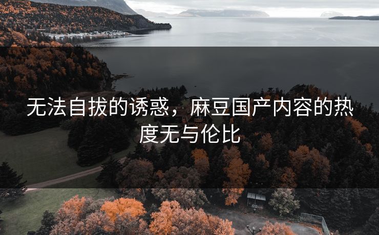无法自拔的诱惑，麻豆国产内容的热度无与伦比