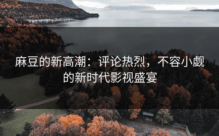 麻豆的新高潮：评论热烈，不容小觑的新时代影视盛宴