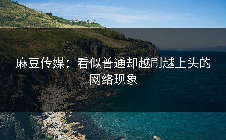 麻豆传媒：看似普通却越刷越上头的网络现象