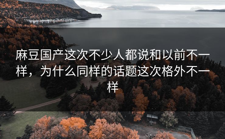 麻豆国产这次不少人都说和以前不一样，为什么同样的话题这次格外不一样