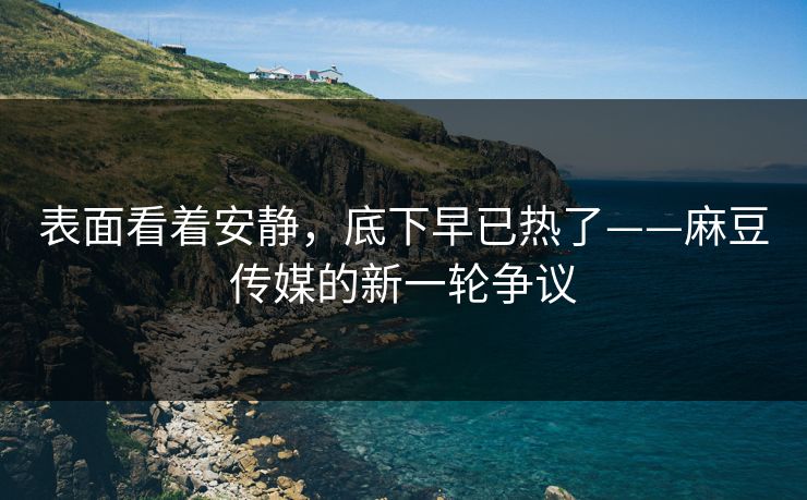 表面看着安静，底下早已热了——麻豆传媒的新一轮争议