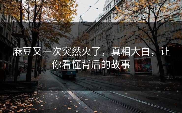 麻豆又一次突然火了，真相大白，让你看懂背后的故事