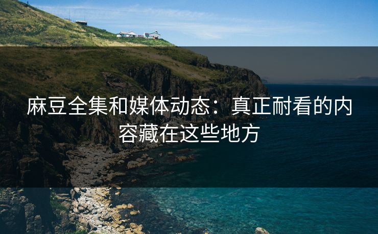 麻豆全集和媒体动态：真正耐看的内容藏在这些地方