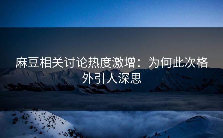 麻豆相关讨论热度激增：为何此次格外引人深思