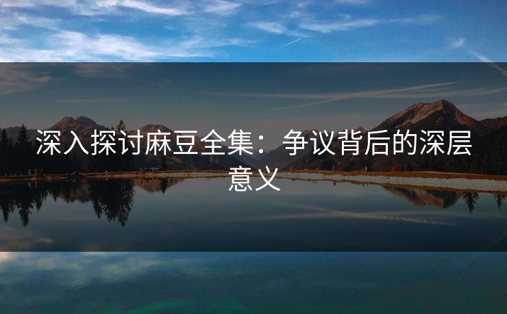深入探讨麻豆全集：争议背后的深层意义