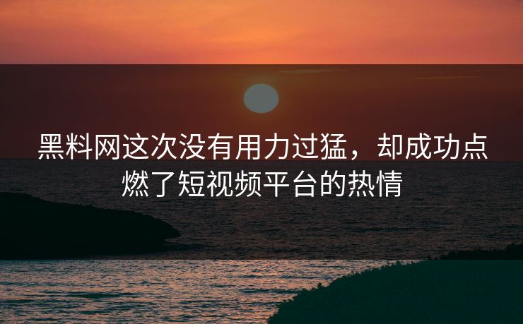 黑料网这次没有用力过猛，却成功点燃了短视频平台的热情