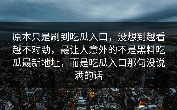 原本只是刷到吃瓜入口，没想到越看越不对劲，最让人意外的不是黑料吃瓜最新地址，而是吃瓜入口那句没说满的话