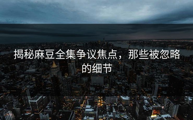 揭秘麻豆全集争议焦点，那些被忽略的细节