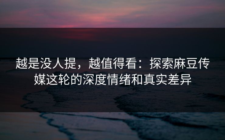 越是没人提，越值得看：探索麻豆传媒这轮的深度情绪和真实差异