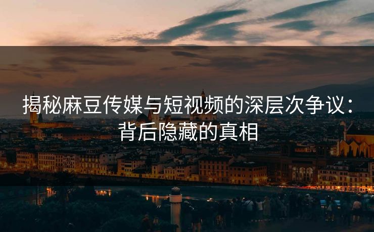揭秘麻豆传媒与短视频的深层次争议：背后隐藏的真相