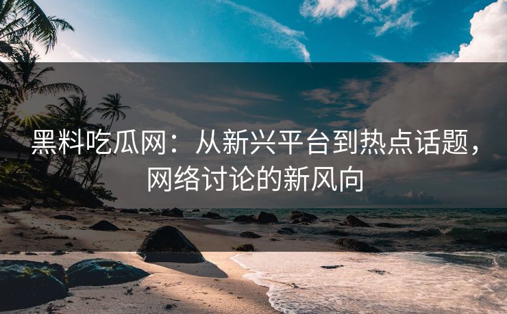 黑料吃瓜网：从新兴平台到热点话题，网络讨论的新风向